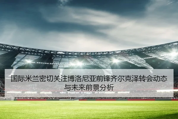 国际米兰密切关注博洛尼亚前锋齐尔克泽转会动态与未来前景分析